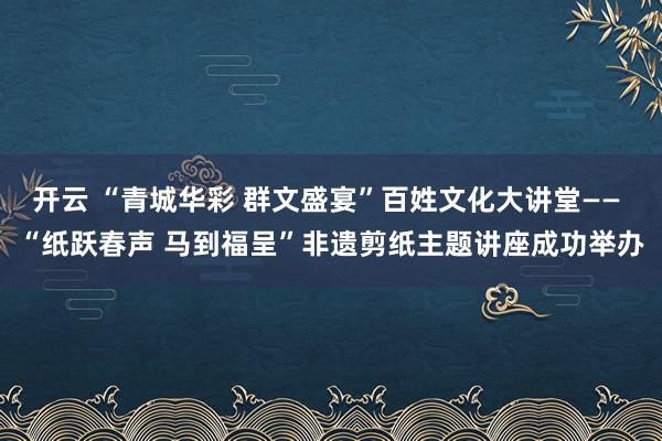 開(kāi)云 “青城華彩 群文盛宴”百姓文化大講堂—— “紙躍春聲 馬到福呈”非遺剪紙主題講座成功舉辦
