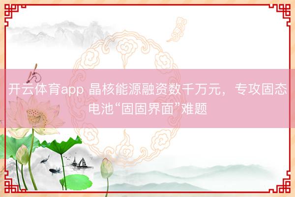 開云體育app 晶核能源融資數(shù)千萬(wàn)元，專攻固態(tài)電池“固固界面”難題