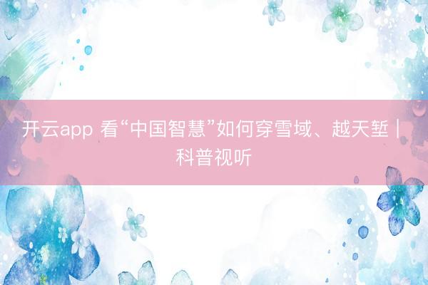 開云app 看“中國智慧”如何穿雪域、越天塹 | 科普視聽