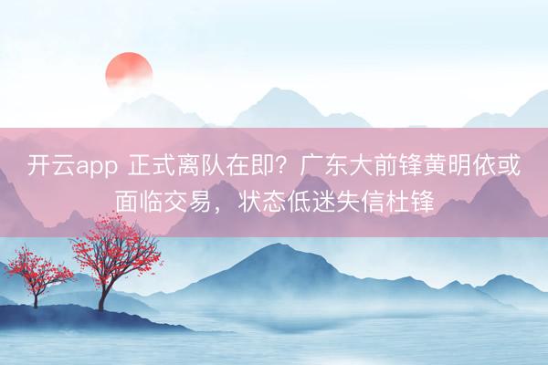 開云app 正式離隊(duì)在即?廣東大前鋒黃明依或面臨交易,狀態(tài)低迷失信杜鋒