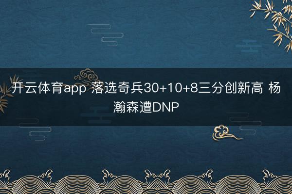 開云體育app 落選奇兵30+10+8三分創(chuàng)新高 楊瀚森遭DNP
