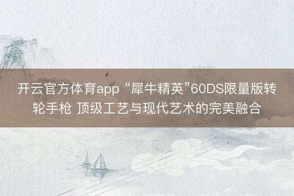 開云官方體育app “犀牛精英”60DS限量版轉(zhuǎn)輪手槍 頂級工藝與現(xiàn)代藝術(shù)的完美融合