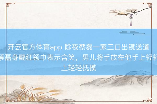 開云官方體育app 除夜蔡磊一家三口出鏡送道賀,蔡磊身戴紅領(lǐng)巾表示含笑,男兒將手放在他手上輕輕撫摸