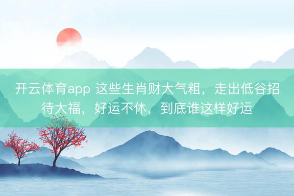 開云體育app 這些生肖財(cái)大氣粗,走出低谷招待大福,好運(yùn)不休,到底誰(shuí)這樣好運(yùn)